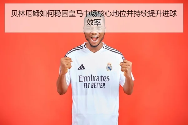 贝林厄姆如何稳固皇马中场核心地位并持续提升进球效率