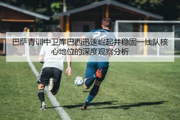 巴萨青训中卫库巴西迅速崛起并稳固一线队核心地位的深度观察分析