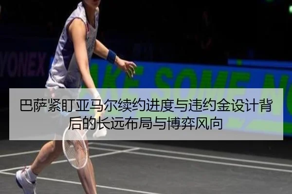 巴萨紧盯亚马尔续约进度与违约金设计背后的长远布局与博弈风向
